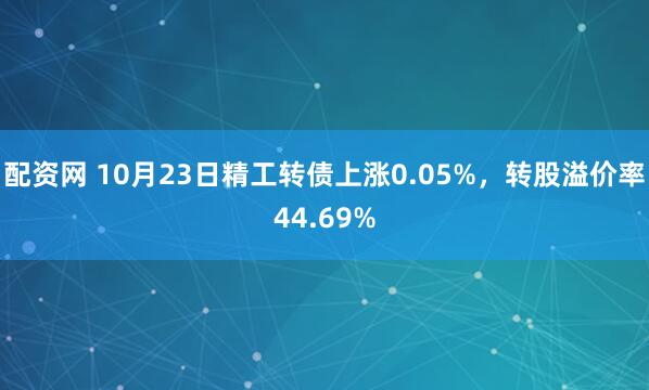 配资网 10月23日精工转债上涨0.05%，转股溢价率44.69%