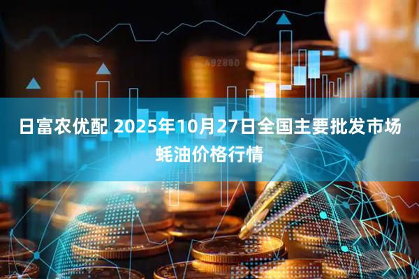 日富农优配 2025年10月27日全国主要批发市场蚝油价格行情
