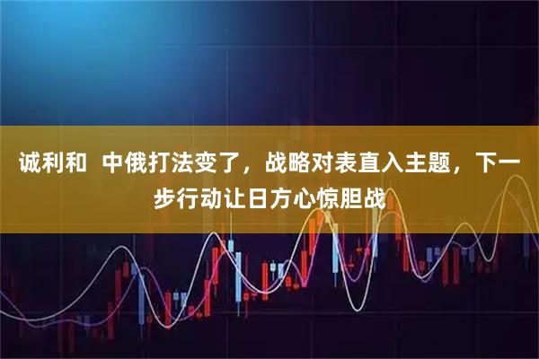 诚利和  中俄打法变了，战略对表直入主题，下一步行动让日方心惊胆战
