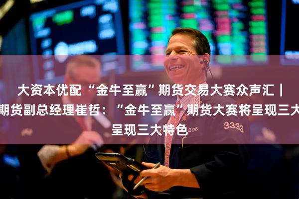 大资本优配 “金牛至赢”期货交易大赛众声汇｜财达期货副总经理崔哲：“金牛至赢”期货大赛将呈现三大特色