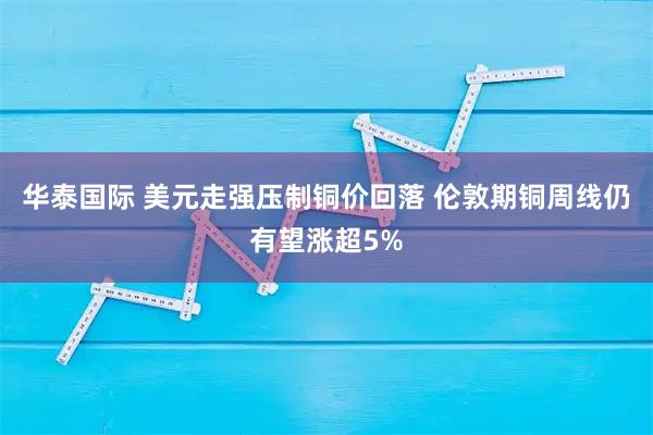 华泰国际 美元走强压制铜价回落 伦敦期铜周线仍有望涨超5%