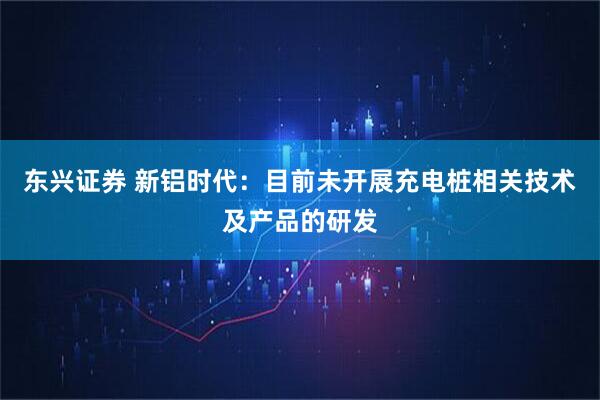 东兴证券 新铝时代：目前未开展充电桩相关技术及产品的研发