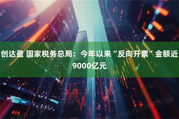 创达盈 国家税务总局:今年以来“反向开票”金额近9000亿元