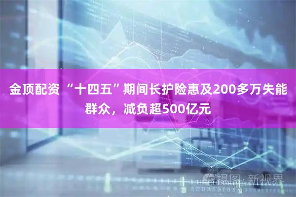 金顶配资 “十四五”期间长护险惠及200多万失能群众，减负超500亿元