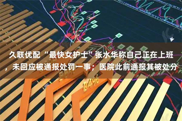 久联优配 “最快女护士”张水华称自己正在上班，未回应被通报处罚一事；医院此前通报其被处分