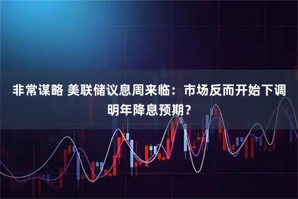 非常谋略 美联储议息周来临：市场反而开始下调明年降息预期？