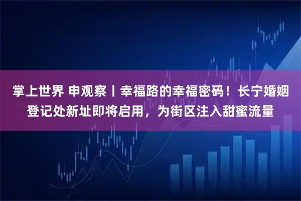 掌上世界 申观察丨幸福路的幸福密码！长宁婚姻登记处新址即将启用，为街区注入甜蜜流量
