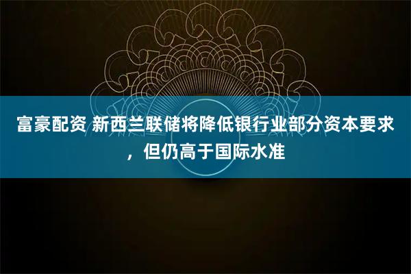 富豪配资 新西兰联储将降低银行业部分资本要求，但仍高于国际水准