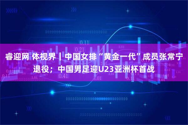 睿迎网 体视界｜中国女排“黄金一代”成员张常宁退役；中国男足迎U23亚洲杯首战
