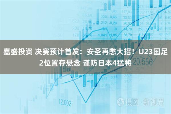 嘉盛投资 决赛预计首发：安圣再憋大招！U23国足2位置存悬念 谨防日本4猛将