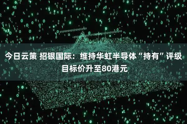 今日云策 招银国际：维持华虹半导体“持有”评级 目标价升至80港元