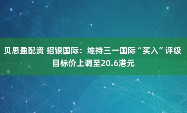 贝思盈配资 招银国际：维持三一国际“买入”评级 目标价上调至20.6港元