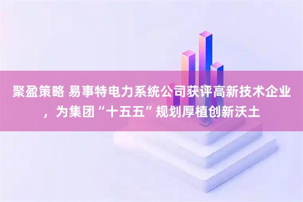 聚盈策略 易事特电力系统公司获评高新技术企业，为集团“十五五”规划厚植创新沃土
