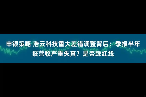 申银策略 浩云科技重大差错调整背后：季报半年报营收严重失真？是否踩红线