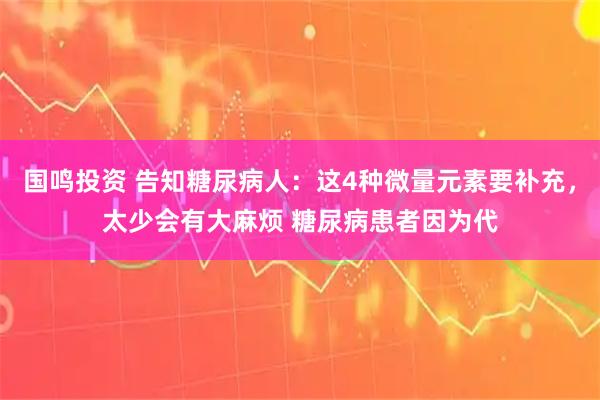 国鸣投资 告知糖尿病人：这4种微量元素要补充，太少会有大麻烦 糖尿病患者因为代