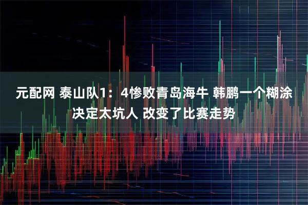 元配网 泰山队1：4惨败青岛海牛 韩鹏一个糊涂决定太坑人 改变了比赛走势