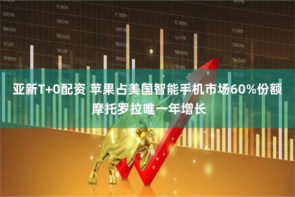 亚新T+0配资 苹果占美国智能手机市场60%份额 摩托罗拉唯一年增长