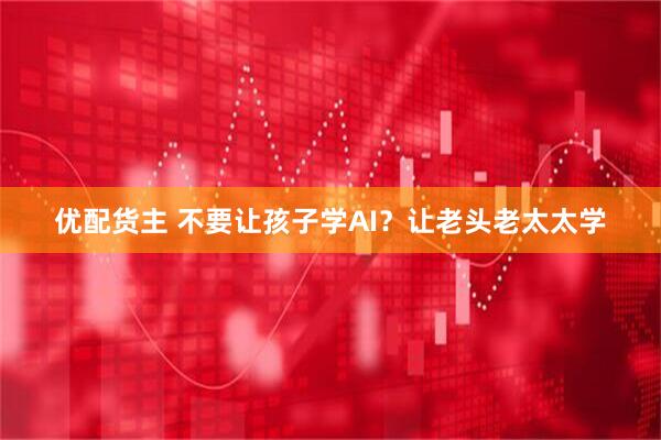 优配货主 不要让孩子学AI？让老头老太太学
