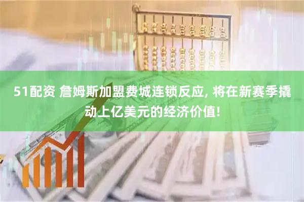 51配资 詹姆斯加盟费城连锁反应, 将在新赛季撬动上亿美元的经济价值!