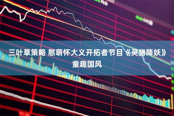 三叶草策略 憨萌怀大义开拓者节目《灵猪降妖》童趣国风